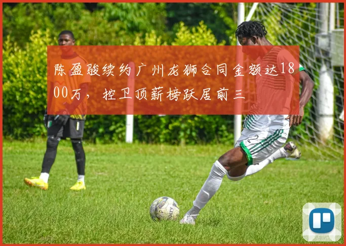 陈盈骏续约广州龙狮合同金额达1800万，控卫顶薪榜跃居前三