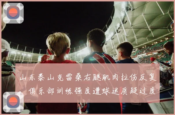 山东泰山克雷桑右腿肌肉拉伤反复，俱乐部训练强度遭球迷质疑过度