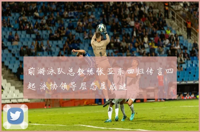前游泳队总教练张亚东回归传言四起 泳协领导层态度成谜