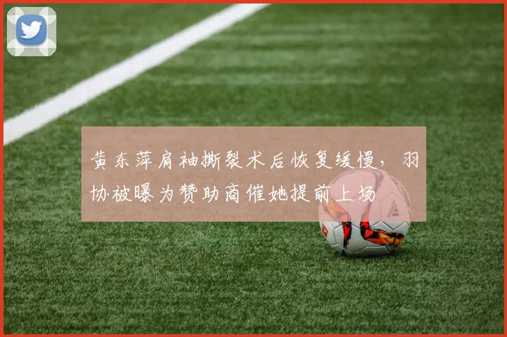 黄东萍肩袖撕裂术后恢复缓慢，羽协被曝为赞助商催她提前上场