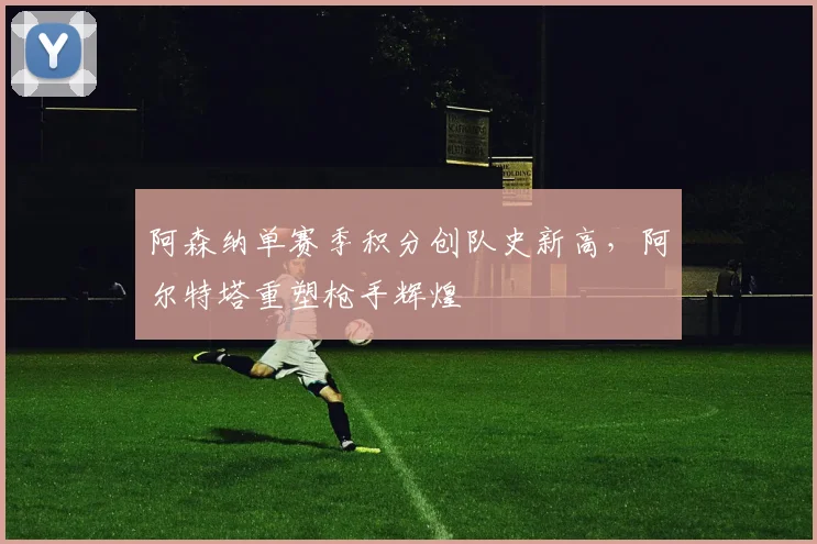 阿森纳单赛季积分创队史新高，阿尔特塔重塑枪手辉煌