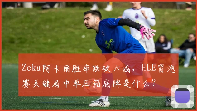 Zeka阿卡丽胜率跌破六成，HLE冒泡赛关键局中单压箱底牌是什么？